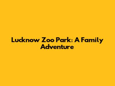 Lucknow Zoo Park: A Family Adventure