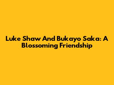 Luke Shaw And Bukayo Saka: A Blossoming Friendship