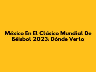 México En El Clásico Mundial De Béisbol 2023: Dónde Verlo