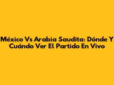 México Vs Arabia Saudita: Dónde Y Cuándo Ver El Partido En Vivo