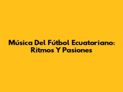 Música Del Fútbol Ecuatoriano: Ritmos Y Pasiones