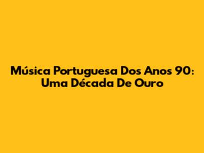 Música Portuguesa Dos Anos 90: Uma Década De Ouro