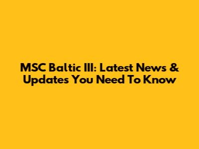 MSC Baltic III: Latest News & Updates You Need To Know
