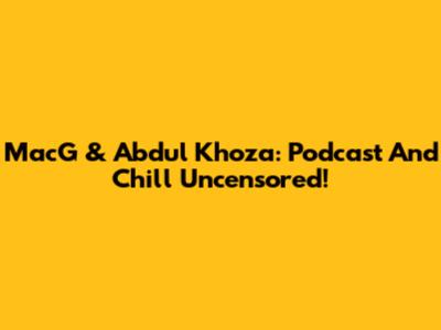 MacG & Abdul Khoza: Podcast And Chill Uncensored!
