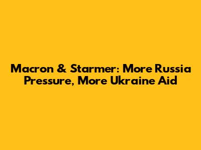 Macron & Starmer: More Russia Pressure, More Ukraine Aid