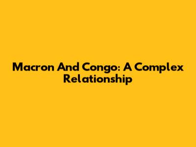 Macron And Congo: A Complex Relationship