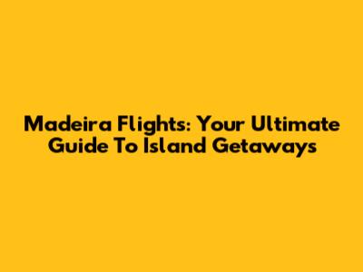 Madeira Flights: Your Ultimate Guide To Island Getaways