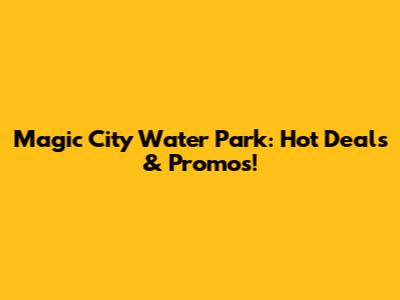 Magic City Water Park: Hot Deals & Promos!