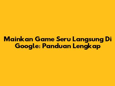 Mainkan Game Seru Langsung Di Google: Panduan Lengkap