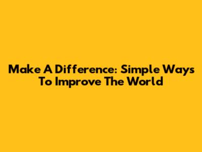 Make A Difference: Simple Ways To Improve The World