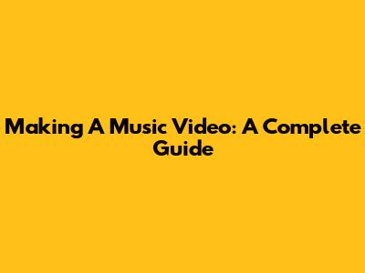Making A Music Video: A Complete Guide