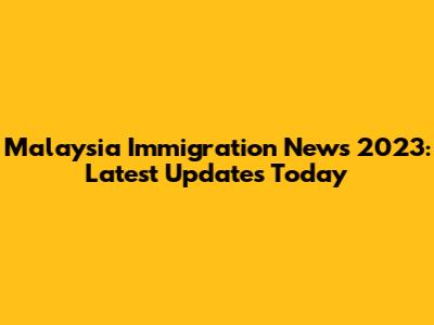 Malaysia Immigration News 2023: Latest Updates Today