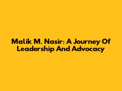Malik M. Nasir: A Journey Of Leadership And Advocacy