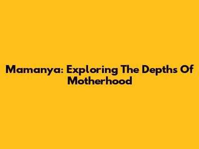 Mamanya: Exploring The Depths Of Motherhood