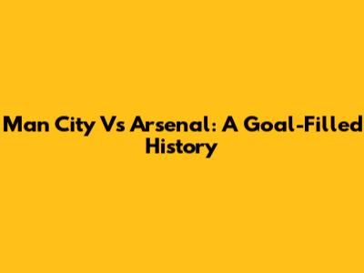 Man City Vs Arsenal: A Goal-Filled History