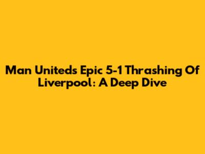 Man United's Epic 5-1 Thrashing Of Liverpool: A Deep Dive