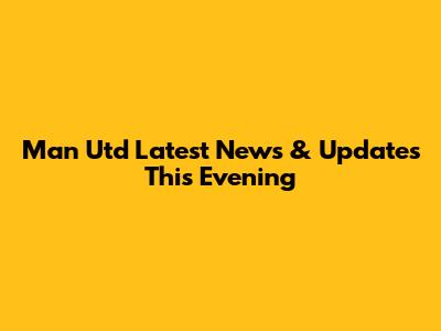 Man Utd Latest News & Updates This Evening