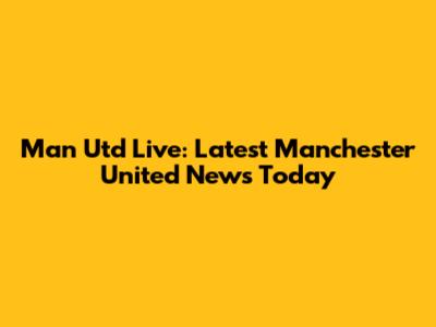 Man Utd Live: Latest Manchester United News Today