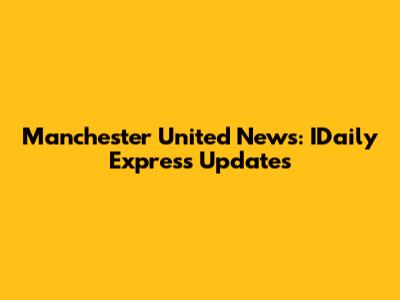Manchester United News: IDaily Express Updates