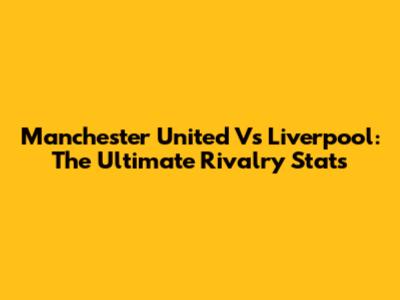 Manchester United Vs Liverpool: The Ultimate Rivalry Stats