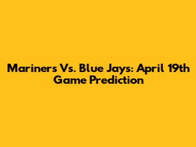 Mariners Vs. Blue Jays: April 19th Game Prediction