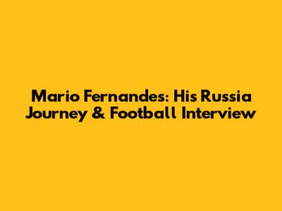 Mario Fernandes: His Russia Journey & Football Interview