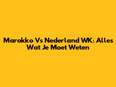 Marokko Vs Nederland WK: Alles Wat Je Moet Weten