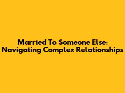 Married To Someone Else: Navigating Complex Relationships