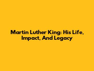 Martin Luther King: His Life, Impact, And Legacy