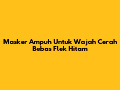 Masker Ampuh Untuk Wajah Cerah Bebas Flek Hitam