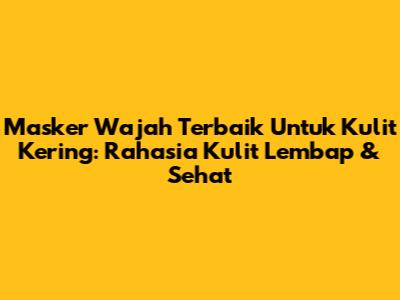 Masker Wajah Terbaik Untuk Kulit Kering: Rahasia Kulit Lembap & Sehat