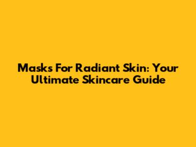 Masks For Radiant Skin: Your Ultimate Skincare Guide