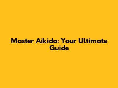 Master Aikido: Your Ultimate Guide