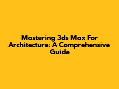 Mastering 3ds Max For Architecture: A Comprehensive Guide