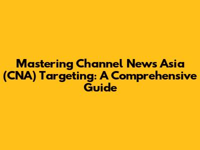 Mastering Channel News Asia (CNA) Targeting: A Comprehensive Guide