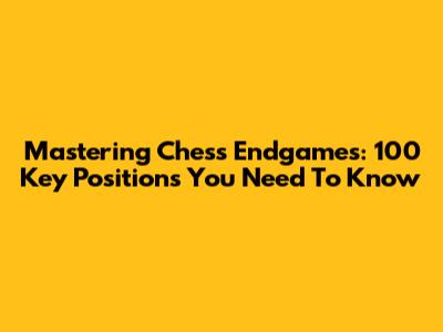 Mastering Chess Endgames: 100 Key Positions You Need To Know