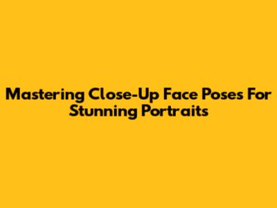 Mastering Close-Up Face Poses For Stunning Portraits