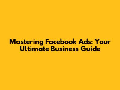 Mastering Facebook Ads: Your Ultimate Business Guide
