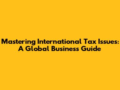 Mastering International Tax Issues: A Global Business Guide
