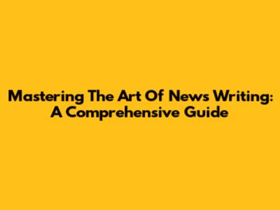 Mastering The Art Of News Writing: A Comprehensive Guide