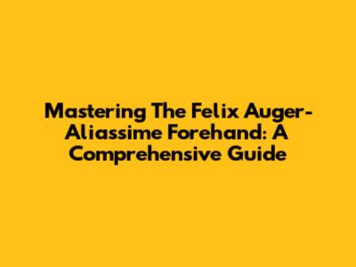 Mastering The Felix Auger-Aliassime Forehand: A Comprehensive Guide