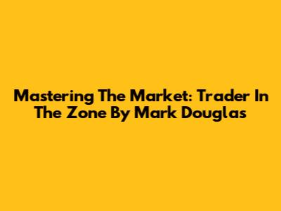 Mastering The Market: Trader In The Zone By Mark Douglas