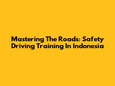 Mastering The Roads: Safety Driving Training In Indonesia