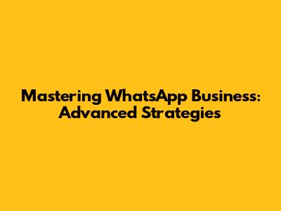 Mastering WhatsApp Business: Advanced Strategies