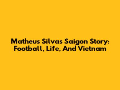 Matheus Silva's Saigon Story: Football, Life, And Vietnam