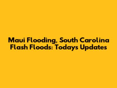 Maui Flooding, South Carolina Flash Floods: Today's Updates