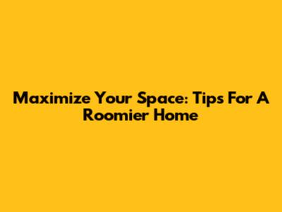 Maximize Your Space: Tips For A Roomier Home