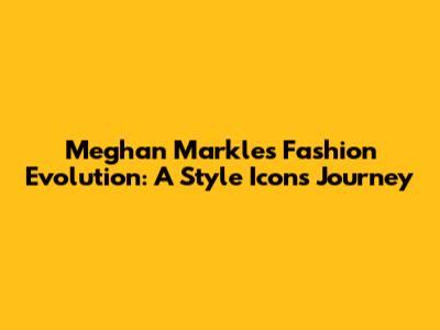 Meghan Markle's Fashion Evolution: A Style Icon's Journey