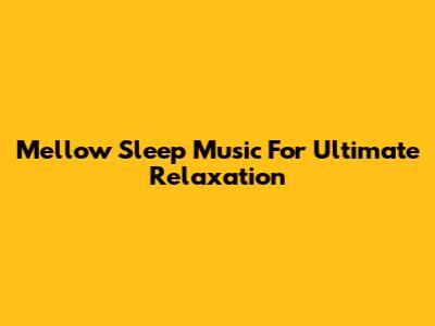 Mellow Sleep Music For Ultimate Relaxation