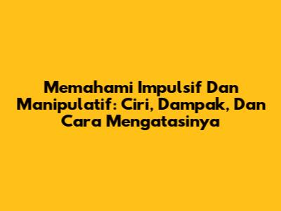 Memahami Impulsif Dan Manipulatif: Ciri, Dampak, Dan Cara Mengatasinya